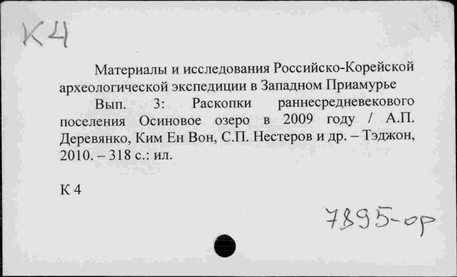 ﻿Материалы и исследования Российско-Корейской археологической экспедиции в Западном Приамурье
Вып. 3: Раскопки раннесредневекового поселения Осиновое озеро в 2009 году / А.П. Деревянко, Ким Ен Вон, С.П. Нестеров и др. — Тэджон, 2010.-318 с.: ил.
К 4
